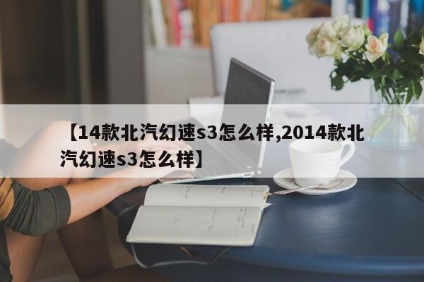 【14款北汽幻速s3怎么样,2014款北汽幻速s3怎么样】