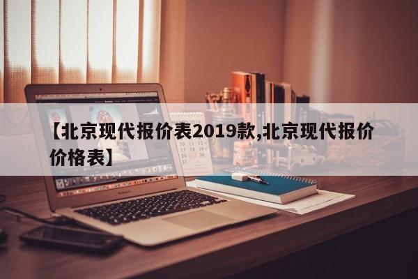 【北京现代报价表2019款,北京现代报价 价格表】